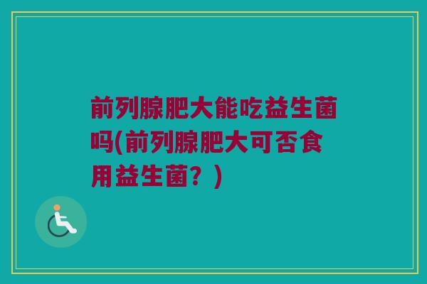 前列腺肥大能吃益生菌吗(前列腺肥大可否食用益生菌？)