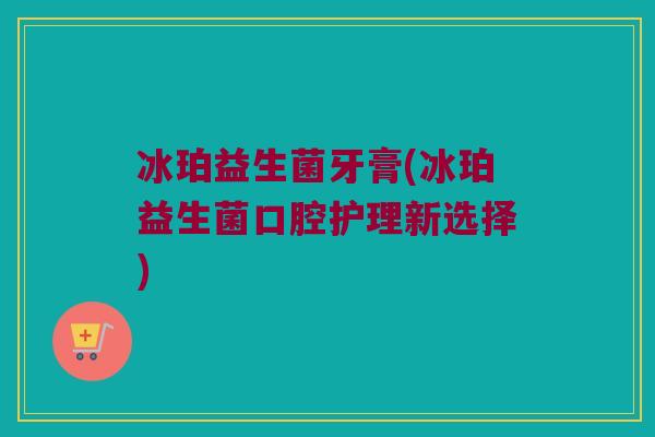 冰珀益生菌牙膏(冰珀益生菌口腔护理新选择)