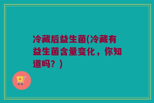 冷藏后益生菌(冷藏有益生菌含量变化，你知道吗？)
