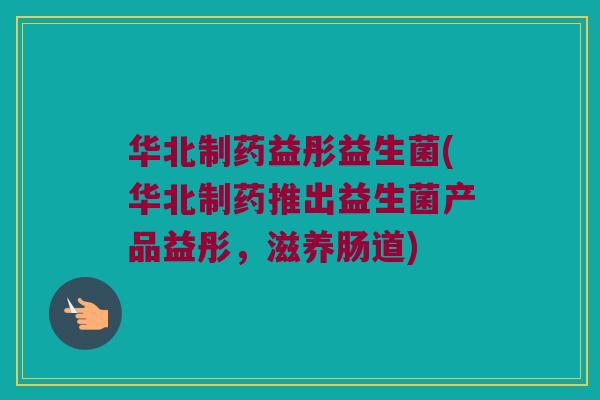 华北制药益彤益生菌(华北制药推出益生菌产品益彤，滋养肠道)
