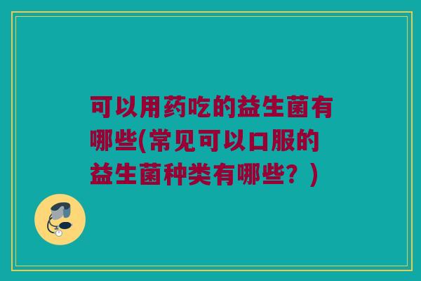 可以用药吃的益生菌有哪些(常见可以口服的益生菌种类有哪些？)