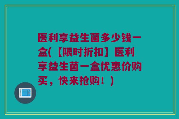 医利享益生菌多少钱一盒(【限时折扣】医利享益生菌一盒优惠价购买，快来抢购！)