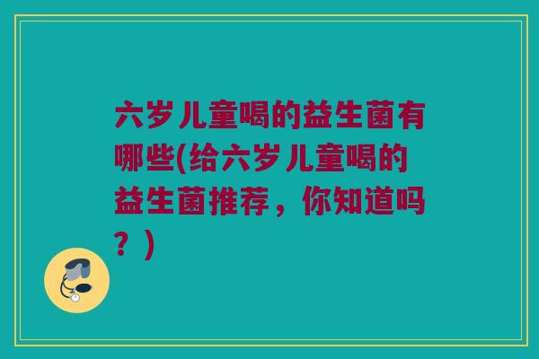 六岁儿童喝的益生菌有哪些(给六岁儿童喝的益生菌推荐，你知道吗？)