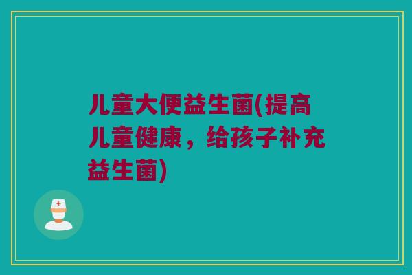 儿童大便益生菌(提高儿童健康，给孩子补充益生菌)