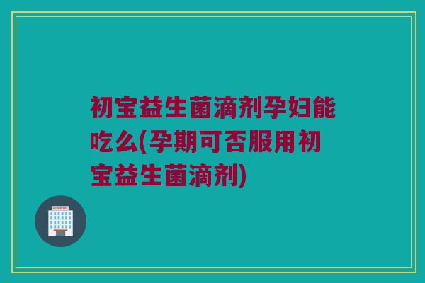 初宝益生菌滴剂孕妇能吃么(孕期可否服用初宝益生菌滴剂)