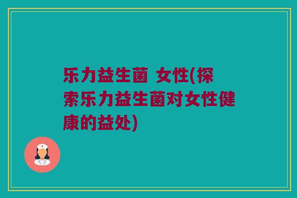 乐力益生菌 女性(探索乐力益生菌对女性健康的益处)