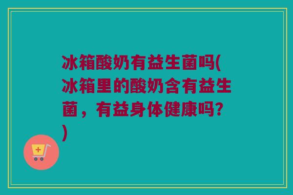 冰箱酸奶有益生菌吗(冰箱里的酸奶含有益生菌，有益身体健康吗？)