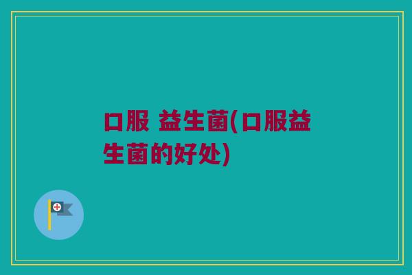 口服 益生菌(口服益生菌的好处)