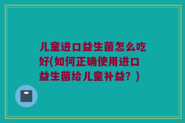 儿童进口益生菌怎么吃好(如何正确使用进口益生菌给儿童补益?) 儿童进口益生菌怎么吃好(如何正确使用进口益生菌给儿童补益?)