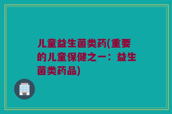 儿童益生菌类药(重要的儿童保健之一：益生菌类药品)