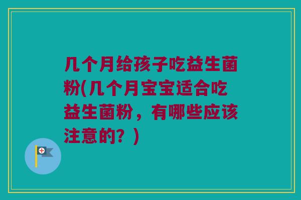 几个月给孩子吃益生菌粉(几个月宝宝适合吃益生菌粉，有哪些应该注意的？)