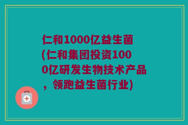 仁和1000亿益生菌(仁和集团投资1000亿研发生物技术产品，领跑益生菌行业)