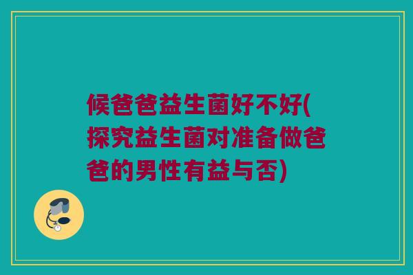 候爸爸益生菌好不好(探究益生菌对准备做爸爸的男性有益与否)