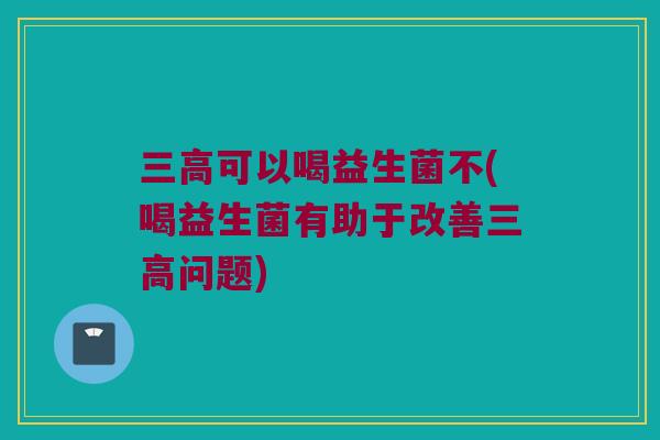 三高可以喝益生菌不(喝益生菌有助于改善三高问题)