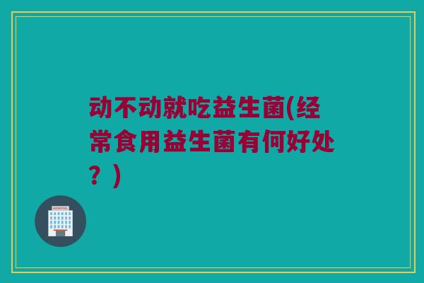 动不动就吃益生菌(经常食用益生菌有何好处？)