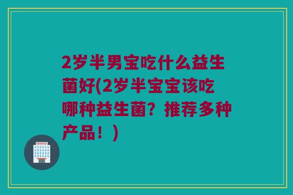 2岁半男宝吃什么益生菌好(2岁半宝宝该吃哪种益生菌？推荐多种产品！)
