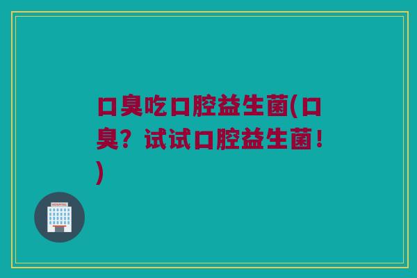 口臭吃口腔益生菌(口臭？试试口腔益生菌！)