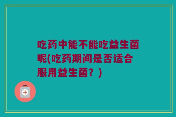 吃药中能不能吃益生菌呢(吃药期间是否适合服用益生菌？)