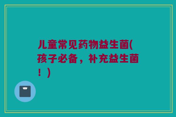 儿童常见药物益生菌(孩子必备，补充益生菌！)