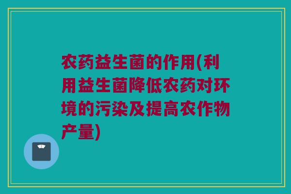 农药益生菌的作用(利用益生菌降低农药对环境的污染及提高农作物产量)