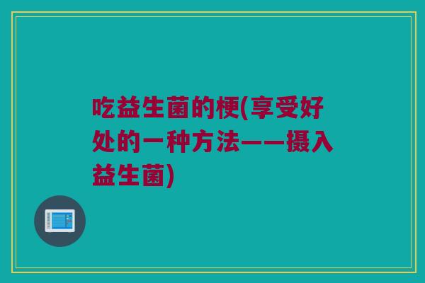 吃益生菌的梗(享受好处的一种方法——摄入益生菌) 吃益生菌的梗(享受好处的一种方法——摄入益生菌)