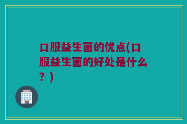 口服益生菌的优点(口服益生菌的好处是什么？)
