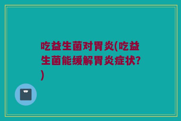 吃益生菌对胃炎(吃益生菌能缓解胃炎症状？)