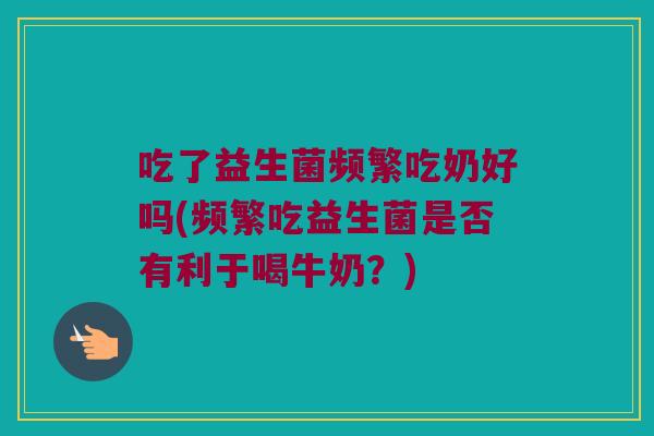 吃了益生菌频繁吃奶好吗(频繁吃益生菌是否有利于喝牛奶？)