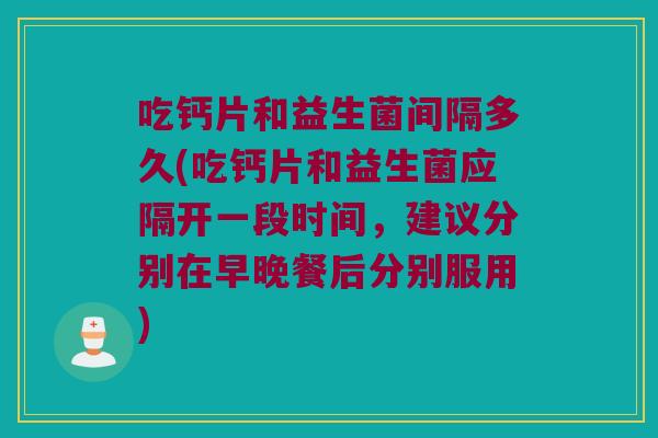 吃钙片和益生菌间隔多久(吃钙片和益生菌应隔开一段时间，建议分别在早晚餐后分别服用)