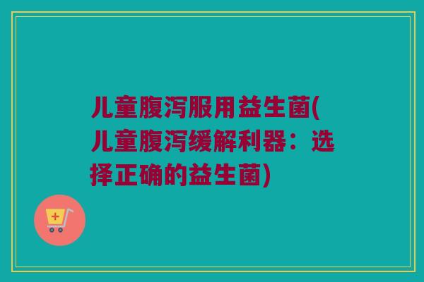 儿童腹泻服用益生菌(儿童腹泻缓解利器：选择正确的益生菌)