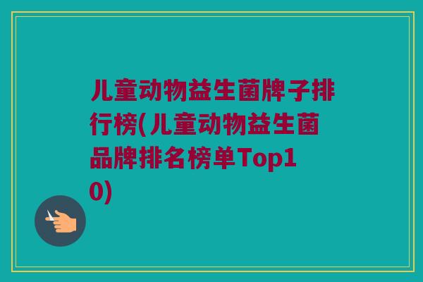 儿童动物益生菌牌子排行榜(儿童动物益生菌品牌排名榜单Top10)