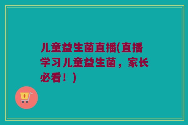 儿童益生菌直播(直播学习儿童益生菌，家长必看！)