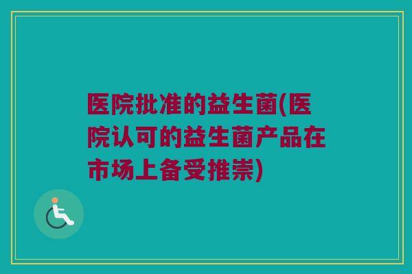医院批准的益生菌(医院认可的益生菌产品在市场上备受推崇) 医院批准的益生菌(医院认可的益生菌产品在市场上备受推崇)