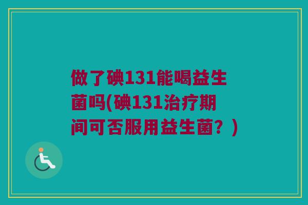 做了碘131能喝益生菌吗(碘131治疗期间可否服用益生菌？)