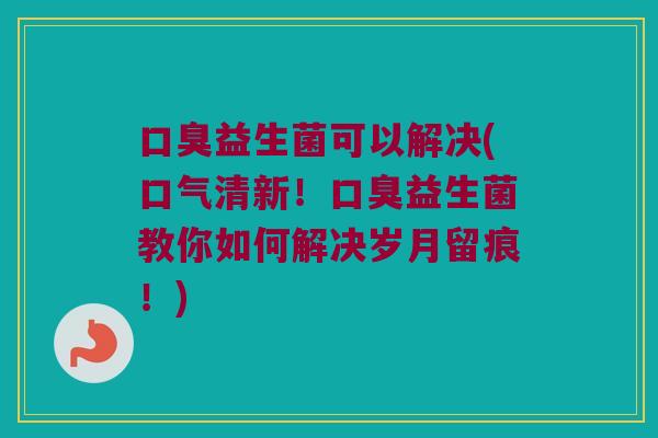 口臭益生菌可以解决(口气清新！口臭益生菌教你如何解决岁月留痕！)