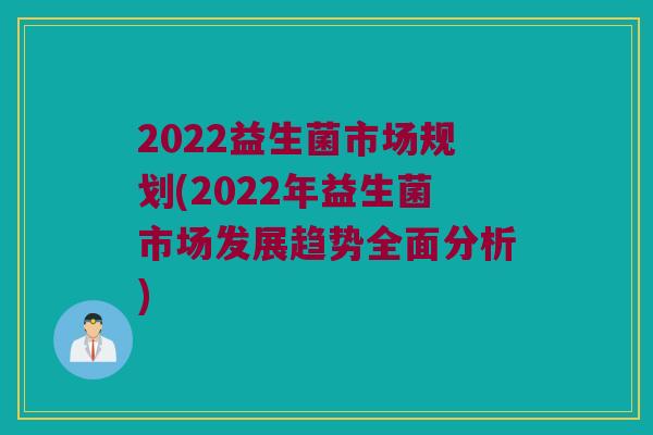 2022益生菌市场规划(2022年益生菌市场发展趋势全面分析)