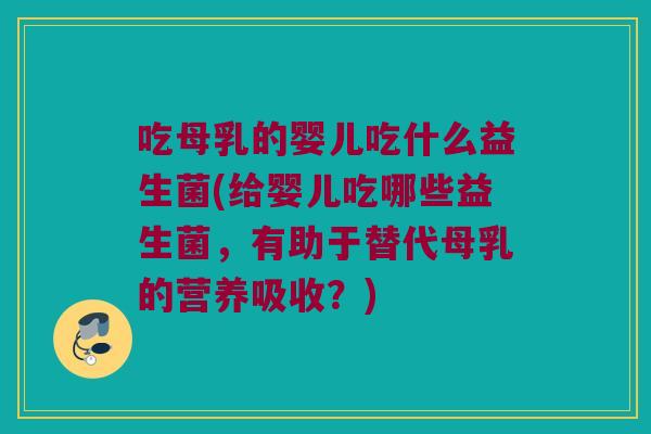 吃母乳的婴儿吃什么益生菌(给婴儿吃哪些益生菌，有助于替代母乳的营养吸收？)
