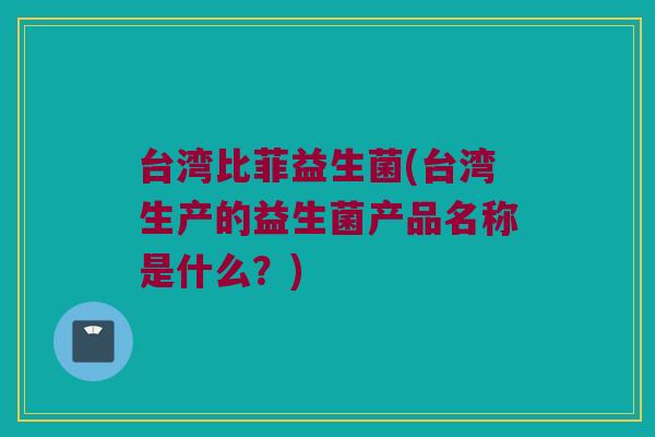 台湾比菲益生菌(台湾生产的益生菌产品名称是什么？)