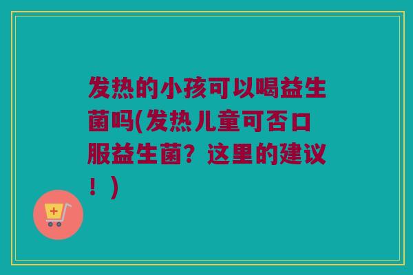 发热的小孩可以喝益生菌吗(发热儿童可否口服益生菌?这里的建议!) 发热的小孩可以喝益生菌吗(发热儿童可否口服益生菌?这里的建议!)