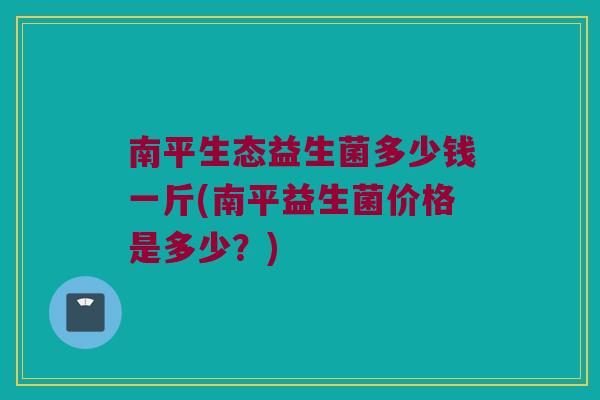 南平生态益生菌多少钱一斤(南平益生菌价格是多少？)