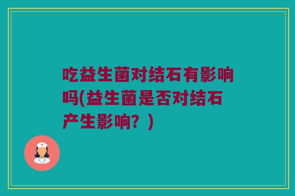 吃益生菌对结石有影响吗(益生菌是否对结石产生影响？)