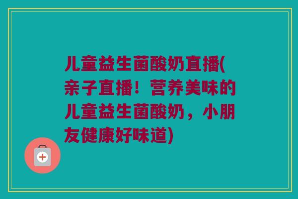 儿童益生菌酸奶直播(亲子直播！营养美味的儿童益生菌酸奶，小朋友健康好味道)
