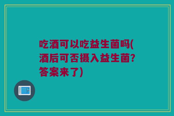 吃酒可以吃益生菌吗(酒后可否摄入益生菌？答案来了)