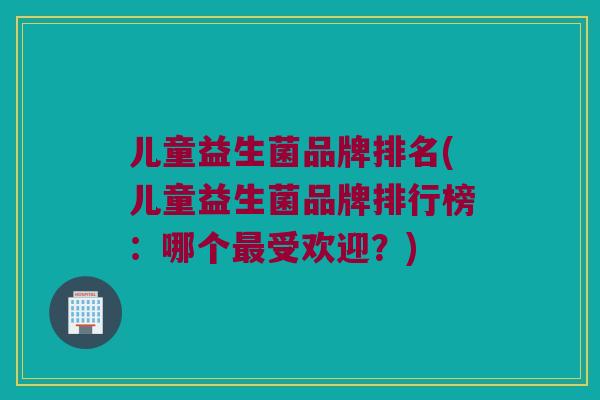 儿童益生菌品牌排名(儿童益生菌品牌排行榜：哪个最受欢迎？)
