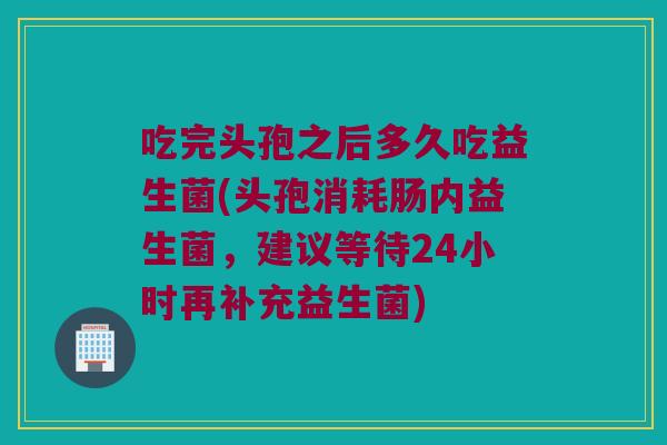 吃完头孢之后多久吃益生菌(头孢消耗肠内益生菌，建议等待24小时再补充益生菌)