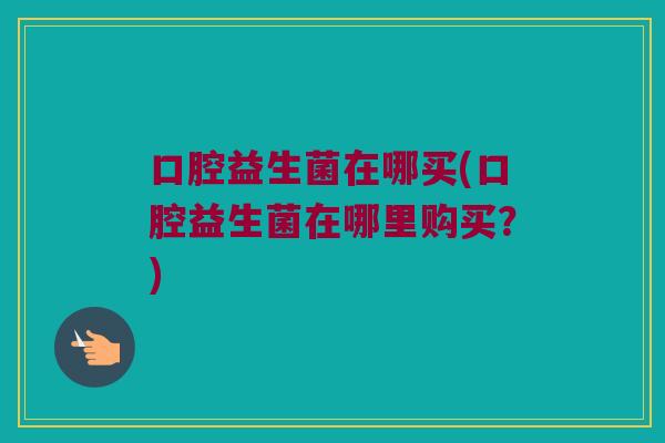 口腔益生菌在哪买(口腔益生菌在哪里购买?) 口腔益生菌在哪买(口腔益生菌在哪里购买?)