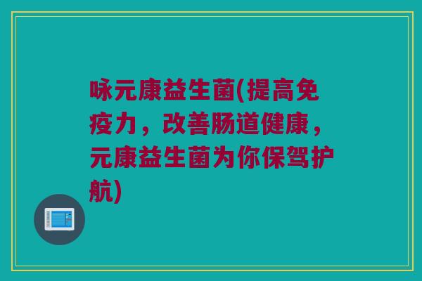 咏元康益生菌(提高免疫力，改善肠道健康，元康益生菌为你保驾护航)