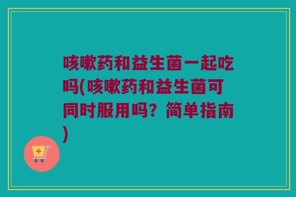 咳嗽药和益生菌一起吃吗(咳嗽药和益生菌可同时服用吗？简单指南)