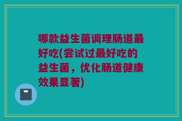 哪款益生菌调理肠道最好吃(尝试过最好吃的益生菌，优化肠道健康效果显著)