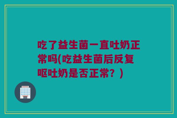 吃了益生菌一直吐奶正常吗(吃益生菌后反复呕吐奶是否正常？)